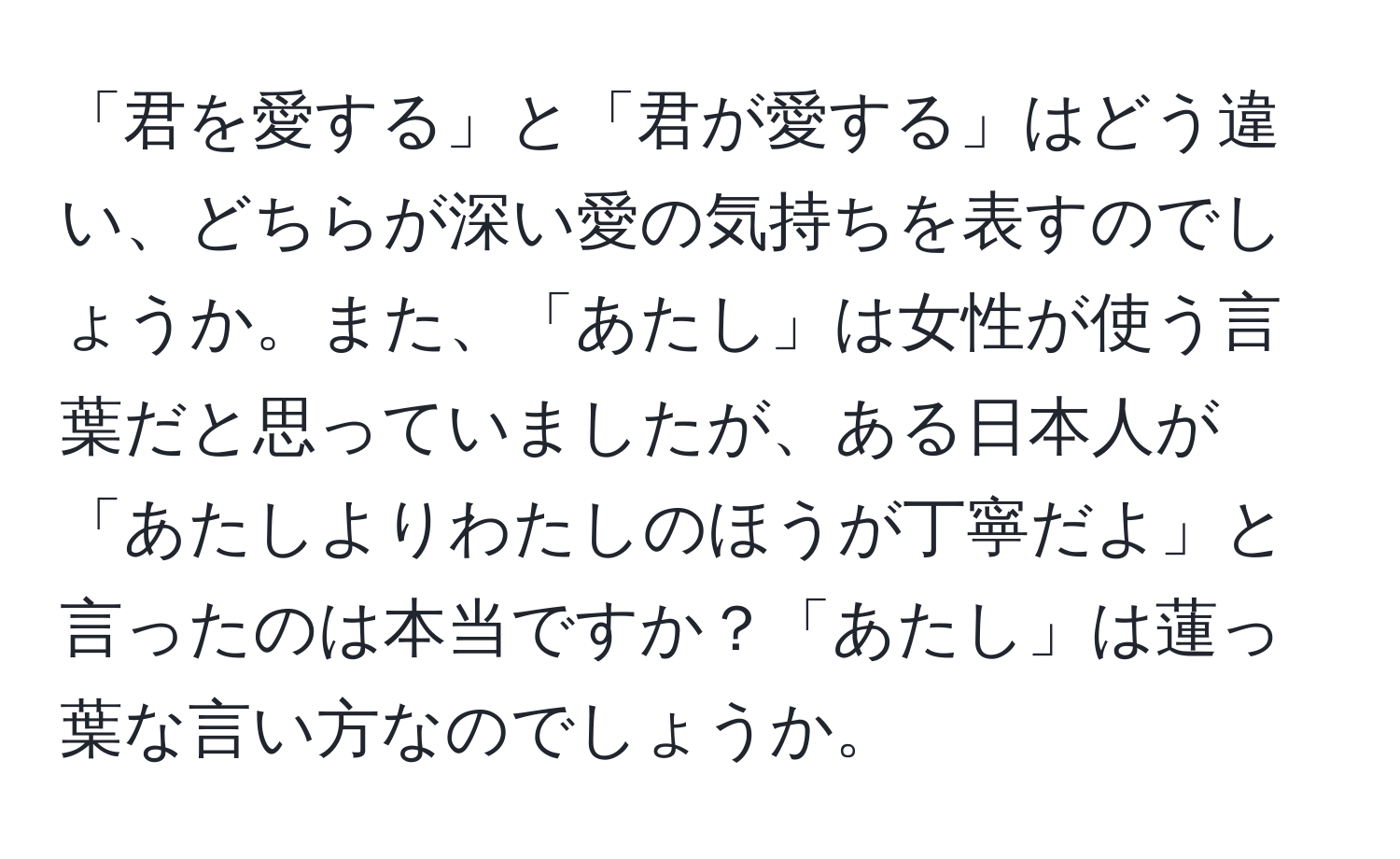 「君を愛する」と「君が愛する」はどう違い、どちらが深い愛の気持ちを表すのでしょうか。また、「あたし」は女性が使う言葉だと思っていましたが、ある日本人が「あたしよりわたしのほうが丁寧だよ」と言ったのは本当ですか？「あたし」は蓮っ葉な言い方なのでしょうか。