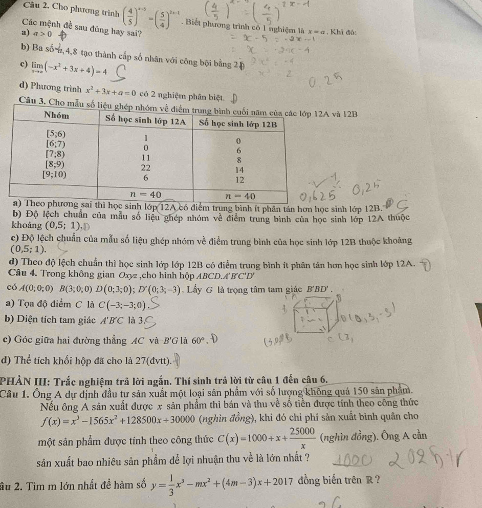 Cho phương trình ( 4/5 )^x-3=( 5/4 )^2x-1. Biết phương trình có 1 nghiệm là x=a. Khi đô:
Các mệnh đề sau đúng hay sai?
a) a>0
b) Ba số , 4,8 tạo thành cấp số nhân với công bội bằng 20
c) limlimits _xto a(-x^2+3x+4)=4
d) Phương trình x^2+3x+a=0 có 2 nghiệm phân biệt.
Câu 3. Cho A và 12B
ớp 12A có diểm trung bình ít phân tán hơn học sinh lớp 12B.
b) Độ lệch chuẩn của mẫu số liệu ghép nhóm về diểm trung bình của học sinh lớp 12A thuộc
khoảng (0,5;1)
c) Độ lệch chuẩn của mẫu số liệu ghép nhóm về điểm trung bình của học sinh lớp 12B thuộc khoảng
(0,5;1).
d) Theo độ lệch chuẩn thì học sinh lớp lớp 12B có điểm trung bình ít phân tán hơn học sinh lớp 12A.
Câu 4. Trong không gian Oxyz ,cho hình hộp ABCD.A'B'C'D'
có A(0;0;0)B(3;0;0)D(0;3;0);D'(0;3;-3). Lấy G là trọng tâm tam giác B'BD'.
3
a) Tọa độ điểm C là C(-3;-3;0)
b) Diện tích tam giác A'B'C là 3.
c) Góc giữa hai đường thẳng AC và B'G là 60°
d) Thể tích khối hộp đã cho là 27(đvtt).
PHẢN III: Trắc nghiệm trả lời ngắn. Thí sinh trả lời từ câu 1 đến câu 6.
Câu 1. Ông A dự định đầu tư sản xuất một loại sản phẩm với số lượng không quá 150 sản phẩm.
Nếu ông A sản xuất được x sản phẩm thì bán và thu về số tiền được tính theo công thức
f(x)=x^3-1565x^2+128500x+30000 (nghìn đồng), khi đó chi phí sản xuất bình quân cho
một sản phẩm được tính theo công thức C(x)=1000+x+ 25000/x  (nghìn đồng). Ông A cần
sản xuất bao nhiêu sản phẩm để lợi nhuận thu về là lớn nhất ?
âu 2. Tìm m lớn nhất để hàm số y= 1/3 x^3-mx^2+(4m-3)x+2017 đồng biến trên R?