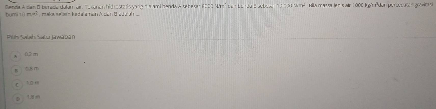 Benda A dan B berada dalam air. Tekanan hidrostatis yang dialami benda A sebesar 8000 N/m^2 dan benda B sebesar 10.000N/m^2. Bila massa jenis air 1000kg/m^3c dan percepatan gravitasi
buri 10m/s^2 , maka selisih kedalaman A dan B adalah ....
Pilih Salah Satu Jawaban
A 0.2 m
B 0.8 m
c 1.0 m
D 1,8 m