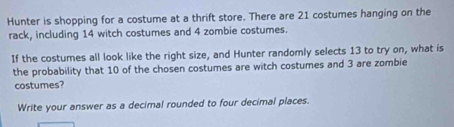 Hunter is shopping for a costume at a thrift store. There are 21 costumes hanging on the 
rack, including 14 witch costumes and 4 zombie costumes. 
If the costumes all look like the right size, and Hunter randomly selects 13 to try on, what is 
the probability that 10 of the chosen costumes are witch costumes and 3 are zombie 
costumes? 
Write your answer as a decimal rounded to four decimal places.