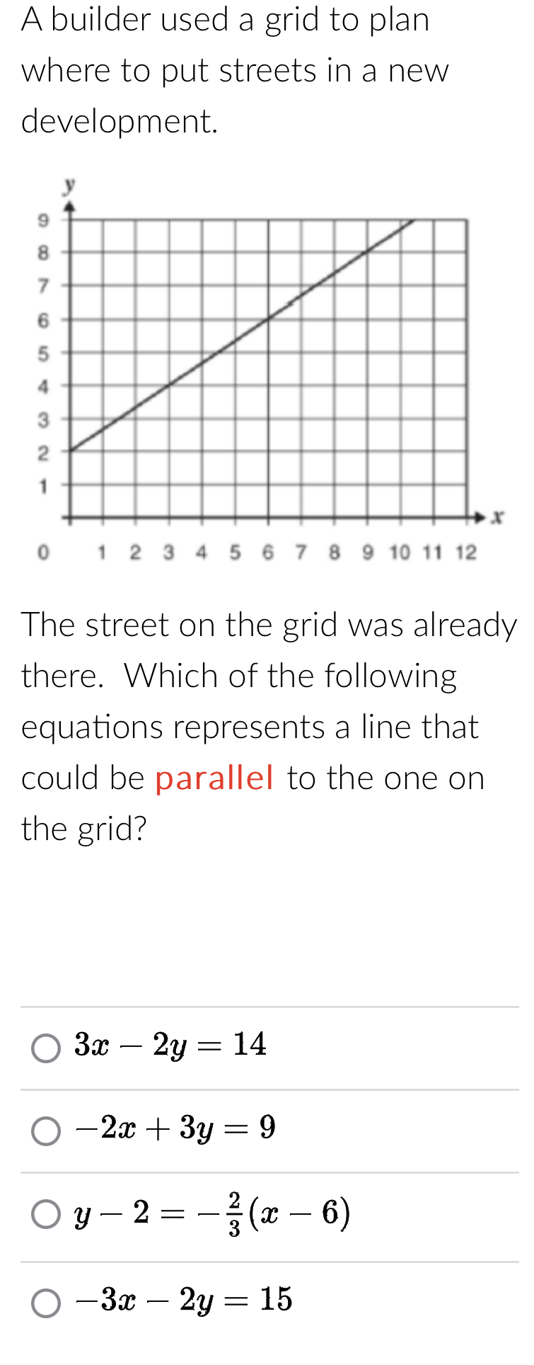 A builder used a grid to plan
where to put streets in a new 
development.
The street on the grid was already
there. Which of the following
equations represents a line that
could be parallel to the one on
the grid?
3x-2y=14
-2x+3y=9
y-2=- 2/3 (x-6)
-3x-2y=15