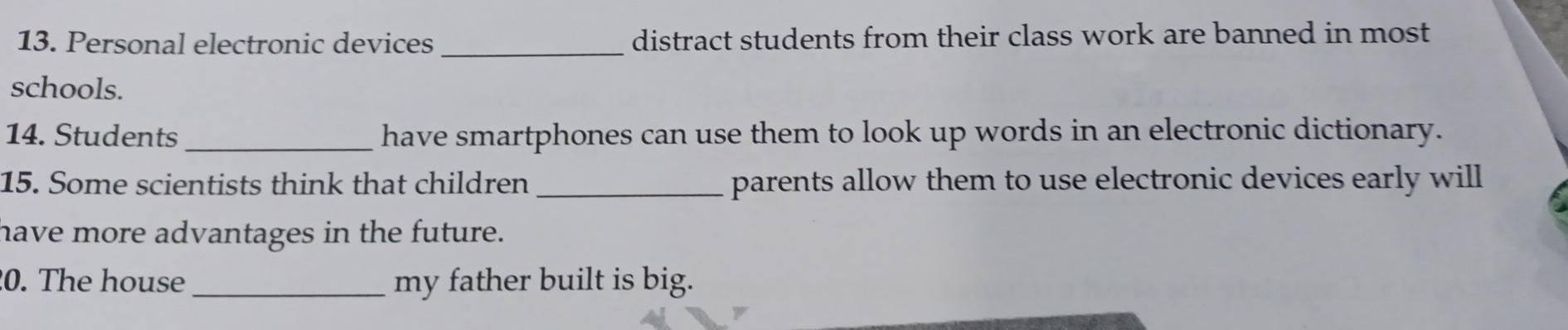 Personal electronic devices _distract students from their class work are banned in most 
schools. 
14. Students _have smartphones can use them to look up words in an electronic dictionary. 
15. Some scientists think that children _parents allow them to use electronic devices early will 
have more advantages in the future. 
0. The house _my father built is big.