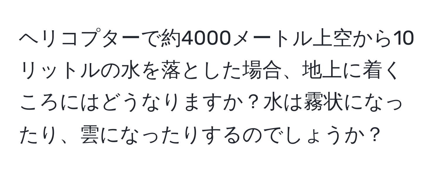 ヘリコプターで約4000メートル上空から10リットルの水を落とした場合、地上に着くころにはどうなりますか？水は霧状になったり、雲になったりするのでしょうか？