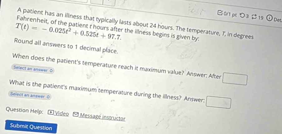 つ3 $19 0 Det 
A patient has an illness that typically lasts about 24 hours. The temperature, 7, in degrees
T(t)=-0.025t^2+0.525t+97.7. 
Fahrenheit, of the patient t hours after the illness begins is given by: 
Round all answers to 1 decimal place. 
When does the patient's temperature reach it maximum value? Answer: After 
Select an answer 
What is the patient's maximum temperature during the illness? Answer: 
Select an answer 
Question Help: * Video - Message instructor 
Submit Question