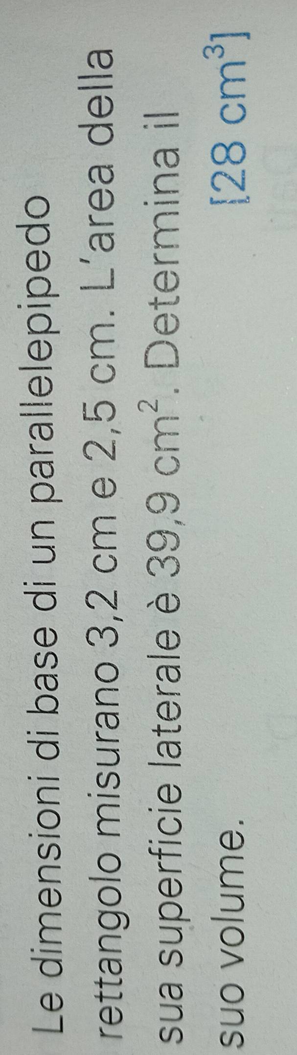 Le dimensioni di base di un parallelepipedo 
rettangolo misurano 3,2 cm e 2,5 cm. L’area della 
sua superficie laterale è 39,9cm^2. Determina il 
suo volume. [28cm^3]