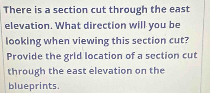 There is a section cut through the east 
elevation. What direction will you be 
looking when viewing this section cut? 
Provide the grid location of a section cut 
through the east elevation on the 
blueprints.