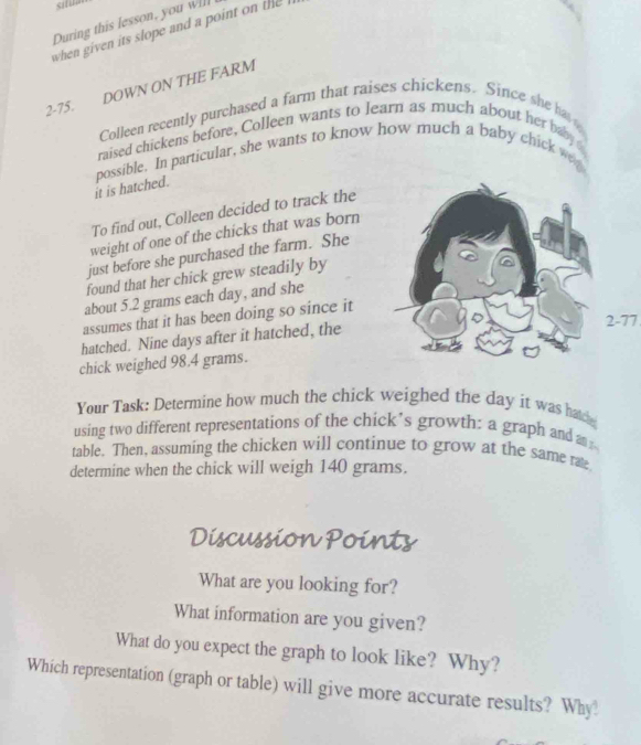 situe 
During this lesson, you w]ll 
when given its slope and a point on th 
2-75. DOWN ON THE FARM 
Colleen recently purchased a farm that raises chickens. Since she h 
raised chickens before, Colleen wants to learn as much about her baby 
possible. In particular, she wants to know how much a baby chick wa 
it is hatched. 
To find out, Colleen decided to track the 
weight of one of the chicks that was born 
just before she purchased the farm. She 
found that her chick grew steadily by 
about 5.2 grams each day, and she 
assumes that it has been doing so since it 
hatched. Nine days after it hatched, the
2-77
chick weighed 98.4 grams. 
Your Task: Determine how much the chick weighed the day it was hatch 
using two different representations of the chick’s growth: a graph and a 
table. Then, assuming the chicken will continue to grow at the same rate 
determine when the chick will weigh 140 grams. 
Discussion Points 
What are you looking for? 
What information are you given? 
What do you expect the graph to look like? Why? 
Which representation (graph or table) will give more accurate results? Why