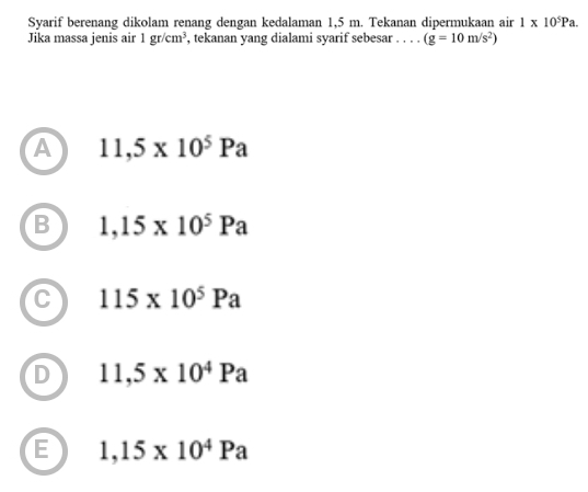 Svarif berenang dikolam renang dengan kedalaman 1,5 m. Tekanan dipermukaan air 1* 10^5Pa. 
Jika massa jenis air 1gr/cm^3 , tekanan yang dialami syarif sebesar . . . . (g=10m/s^2)
A 11,5* 10^5Pa
B 1,15* 10^5Pa
C 115* 10^5Pa
D 11,5* 10^4Pa
E 1,15* 10^4Pa