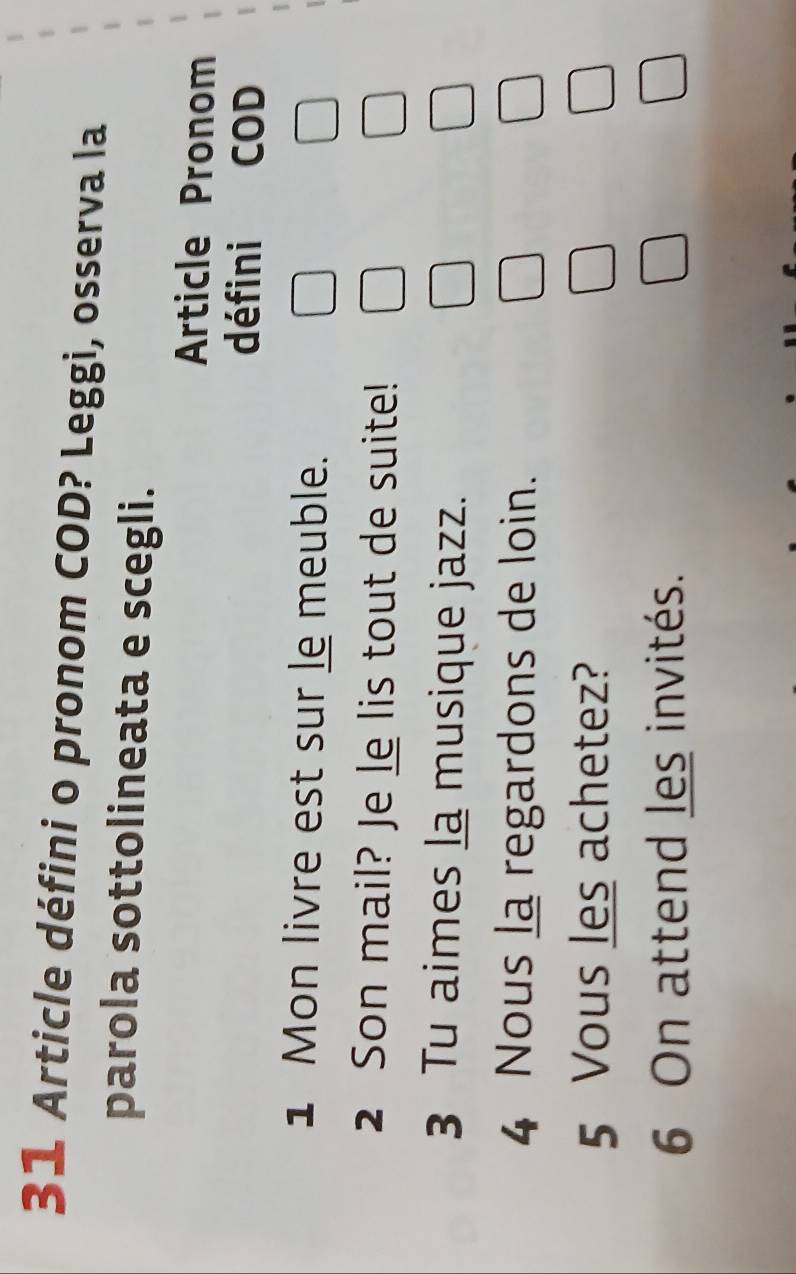 Article défini o pronom COD? Leggi, osserva la 
parola sottolineata e scegli. 
Article Pronom 
défini COD 
1 Mon livre est sur le meuble. 
2 Son mail? Je le lis tout de suite! 
3 Tu aimes la musique jazz. 
4 Nous la regardons de loin. 
5 Vous les achetez? 
6 On attend les invités.