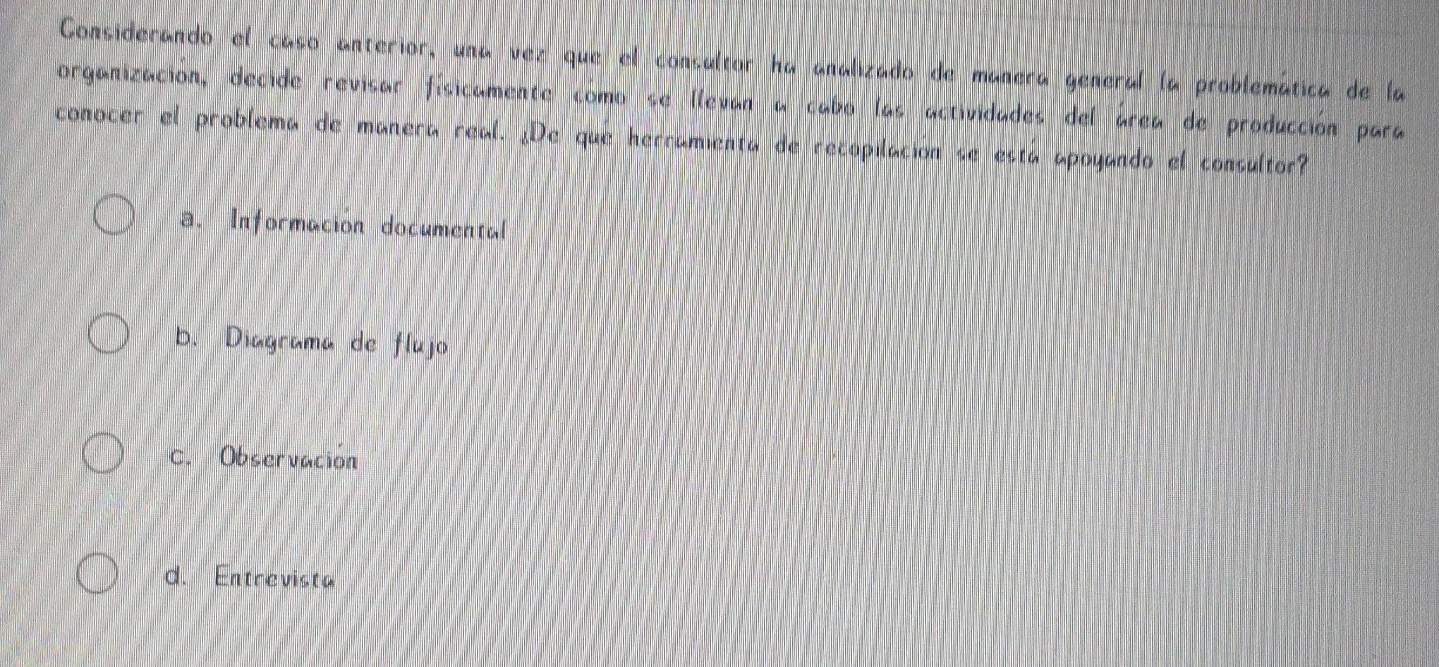 Considerando el caso anterior, una vez que el consultor ha analizado de manera general la problemática de la
organización, decide revisar físicamente como se llevan a cabo las actividades del área de producción para
conocer el problema de manera real. ¿De que herramienta de recopilación se está apoyando el consultor?
a. Informacion documental
b. Diagrama de flujo
C. Observación
d. Entrevista