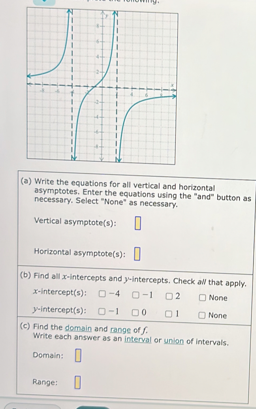 Write the equations for all vertical and horizontal
asymptotes. Enter the equations using the "and" button as
necessary. Select "None" as necessary.
Vertical asymptote(s):
Horizontal asymptote(s):
(b) Find all x-intercepts and y-intercepts. Check a// that apply.
x-intercept(s): -4 -1 2 None
y-intercept(s): -1 0 1 None
(c) Find the domain and range of f.
Write each answer as an interval or union of intervals.
Domain:
Range: