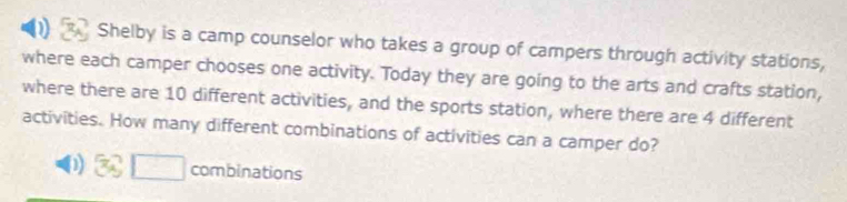 Shelby is a camp counselor who takes a group of campers through activity stations, 
where each camper chooses one activity. Today they are going to the arts and crafts station, 
where there are 10 different activities, and the sports station, where there are 4 different 
activities. How many different combinations of activities can a camper do? 
□ combinations