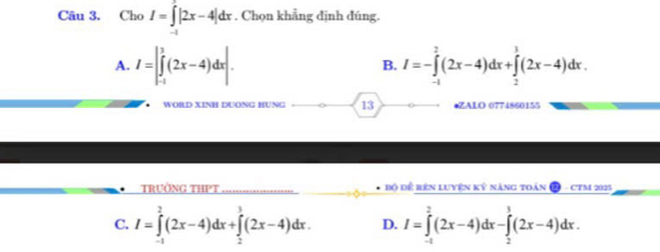 Cho I=∈t |2x-4|dx. Chọn khẳng định đúng.
A. I=|∈tlimits _(-1)^3(2x-4)dx|. I=-∈tlimits _(-1)^2(2x-4)dx+∈tlimits _2^1(2x-4)dx. 
B.
WORD XINH DUơNG HƯNG 13 •ZALO 0774860155
TRườNG THPT Bộ để rên luyên kỷ năng toàn CTM 2025
C. I=∈tlimits _(-1)^2(2x-4)dx+∈tlimits _1^3(2x-4)dx. D. I=∈tlimits _(-1)^2(2x-4)dx-∈tlimits _2^3(2x-4)dx.