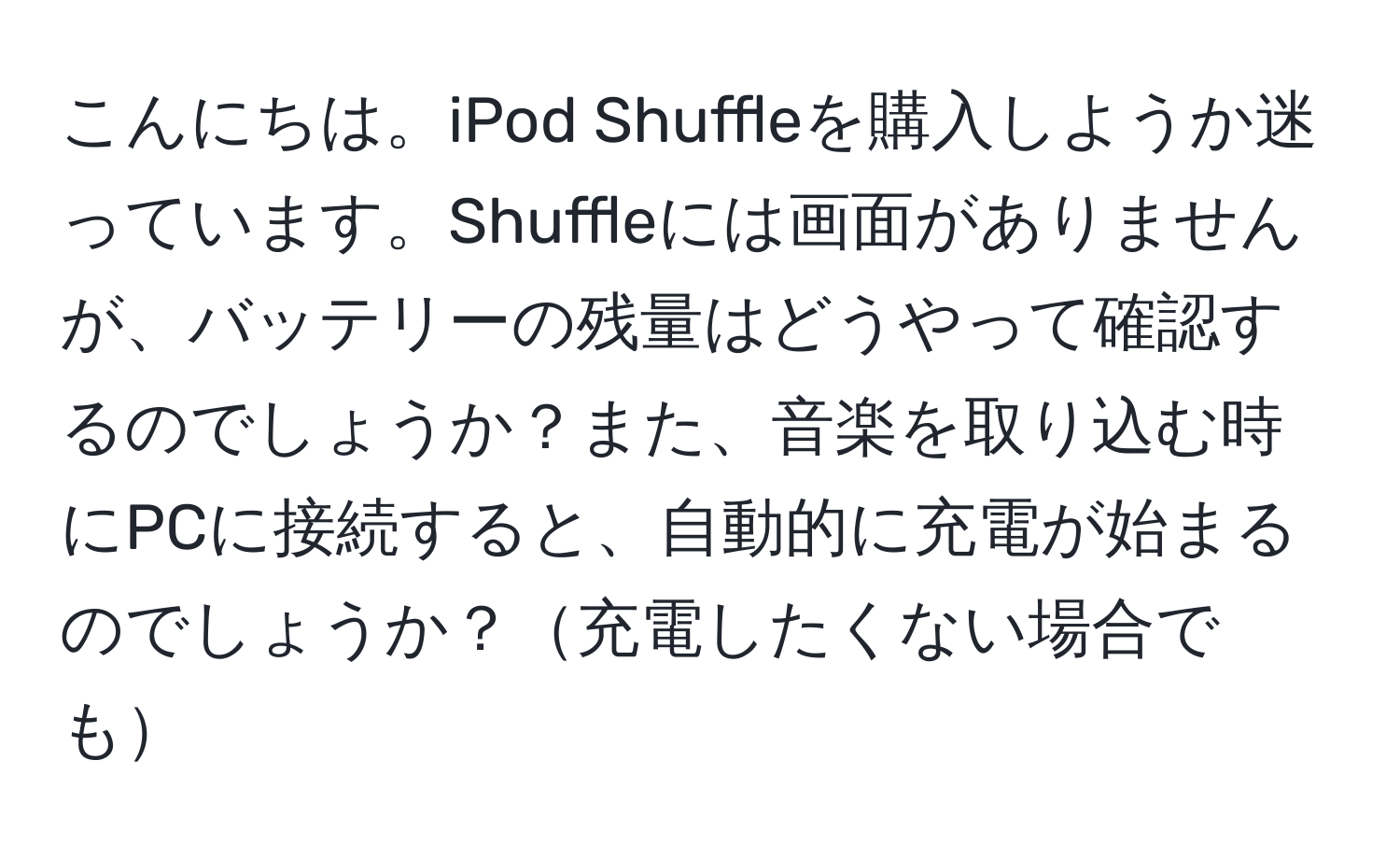 こんにちは。iPod Shuffleを購入しようか迷っています。Shuffleには画面がありませんが、バッテリーの残量はどうやって確認するのでしょうか？また、音楽を取り込む時にPCに接続すると、自動的に充電が始まるのでしょうか？充電したくない場合でも