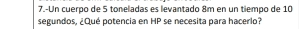 7.-Un cuerpo de 5 toneladas es levantado 8m en un tiempo de 10
segundos, ¿Qué potencia en HP se necesita para hacerlo?