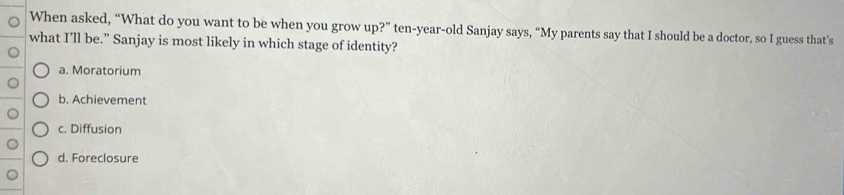 When asked, “What do you want to be when you grow up?” ten-year-old Sanjay says, “My parents say that I should be a doctor, so I guess that’s
what I’ll be.” Sanjay is most likely in which stage of identity?
a. Moratorium
b. Achievement
c. Diffusion
d. Foreclosure