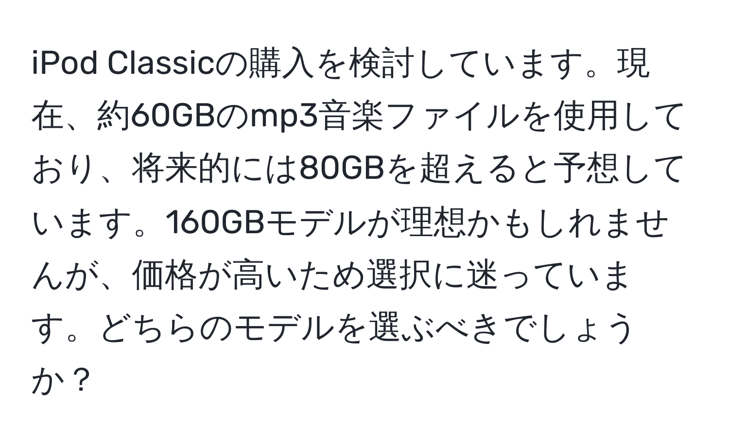 iPod Classicの購入を検討しています。現在、約60GBのmp3音楽ファイルを使用しており、将来的には80GBを超えると予想しています。160GBモデルが理想かもしれませんが、価格が高いため選択に迷っています。どちらのモデルを選ぶべきでしょうか？