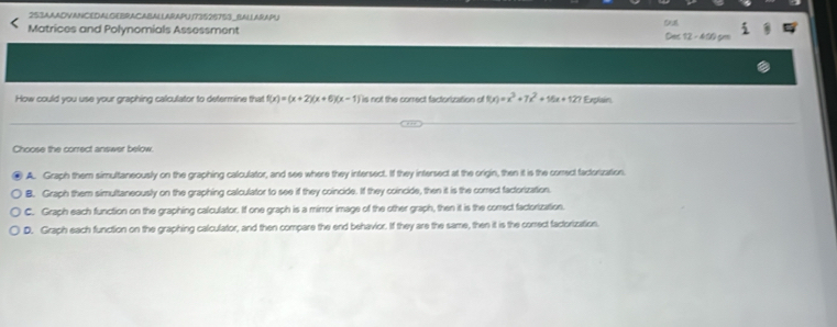 253AAADVANCEDALGEBRACABALLARAPU 173626753_BALLARAPU
Matrices and Polynomials Assessment Des 12 -410 gm
How could you use your graphing calculator to determine that f(x)=(x+2)(x+6)(x-1) is not the correct factorization of f(x)=x^3+7x^2+16x+127 Explain
Choose the correct answer below.
A. Graph them simultaneously on the graphing calculator, and see where they intersect. If they intersect at the origin, then it is the comect factorzation
B. Graph them simultaneously on the graphing calculator to see if they coincide. If they coincide, then it is the correct factorization.
C. Graph each function on the graphing calculator. If one graph is a mirror image of the other graph, then it is the correct factorization.
D. Graph each function on the graphing calculator, and then compare the end behavior. If they are the same, then it is the correct factorization.