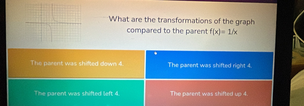 What are the transformations of the graph
compared to the parent f(x)=1/x
The parent was shifted down 4. The parent was shifted right 4.
The parent was shifted left 4. The parent was shifted up 4.