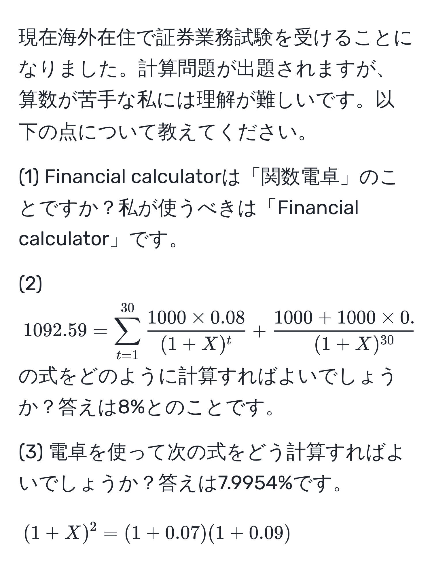 現在海外在住で証券業務試験を受けることになりました。計算問題が出題されますが、算数が苦手な私には理解が難しいです。以下の点について教えてください。

(1) Financial calculatorは「関数電卓」のことですか？私が使うべきは「Financial calculator」です。

(2) $1092.59=sum_(t=1)^(30)  (1000 * 0.08)/(1+X)^t  + frac1000 + 1000 * 0.08(1+X)^30$ の式をどのように計算すればよいでしょうか？答えは8%とのことです。

(3) 電卓を使って次の式をどう計算すればよいでしょうか？答えは7.9954%です。
$$(1+X)^2 = (1+0.07)(1+0.09)$$