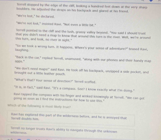 Terrell stopped by the edge of the cliff, looking a hundred feet down at the very sharp
boulders. He adjusted the straps on his backpack and glared at his friend.
"We're lost," he declared.
"We're not lost," insisted Ravi, "Not even a little bit."
Terrell pointed to the cliff and the lush, grassy valley beyond. "You said I should trust
that you didn't need a map to know that around this turn is the river. Well, we're around
this turn, and look, no river in sight."
"So we took a wrong turn. It happens. Where's your sense of adventure?" teased Ravi,
laughing.
"Back in the car," replied Terrell, unamused, "along with our phones and their handy map
apps."
"We don't need maps!" said Ravi. He took off his backpack, unzipped a side pocket, and
brought out a little leather pouch.
"What's that? Your sense of direction?" Terrell scoffed.
"It is, in fact," said Ravi. "It's a compass. See? I know exactly what I'm doing."
Ravi tapped the compass with his finger and winked knowingly at Terrell. "We can get
going as soon as I find the instructions for how to use this."
Which of the following is most likely true?
Ravi has explored this part of the wilderness before, and he is annoyed that
Terrell doubts him.
Terrell no longer trusts Ravi's ability to navigate through the unknown
wilderness.