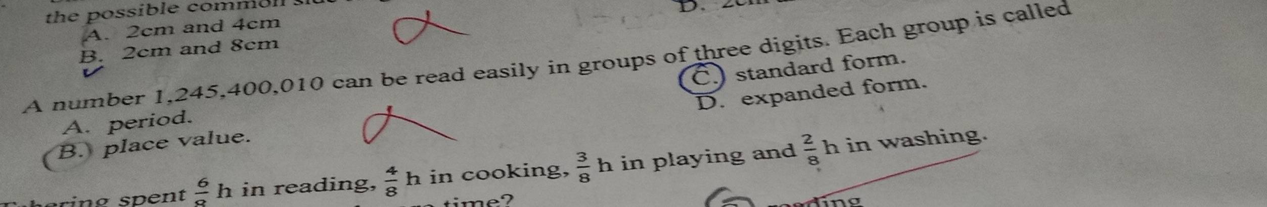 the possible commoll 
D.
A. 2cm and 4cm
B. 2cm and 8cm
A number 1,245, 400, 010 can be read easily in groups of three digits. Each group is called
C.) standard form.
D. expanded form.
A. period.
B. place value.
rin g sp ent  6/8 h in reading,  4/8 h in cooking,  3/8 h in playing and  2/8  h in washing.