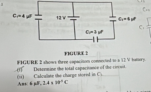 FIGURE 2
FIGURE 2 shows three capacitors connected to a 12 V battery.
(1) Determine the total capacitance of the circuit.
(ii) Calculate the charge stored in C_3.
Ans: 6mu F,2.4* 10^(-5)C