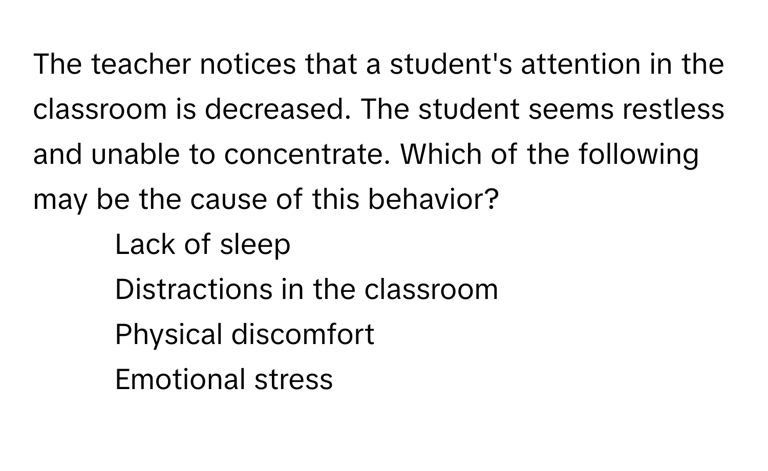 The teacher notices that a student's attention in the classroom is decreased. The student seems restless and unable to concentrate. Which of the following may be the cause of this behavior?

1) Lack of sleep 
2) Distractions in the classroom 
3) Physical discomfort 
4) Emotional stress