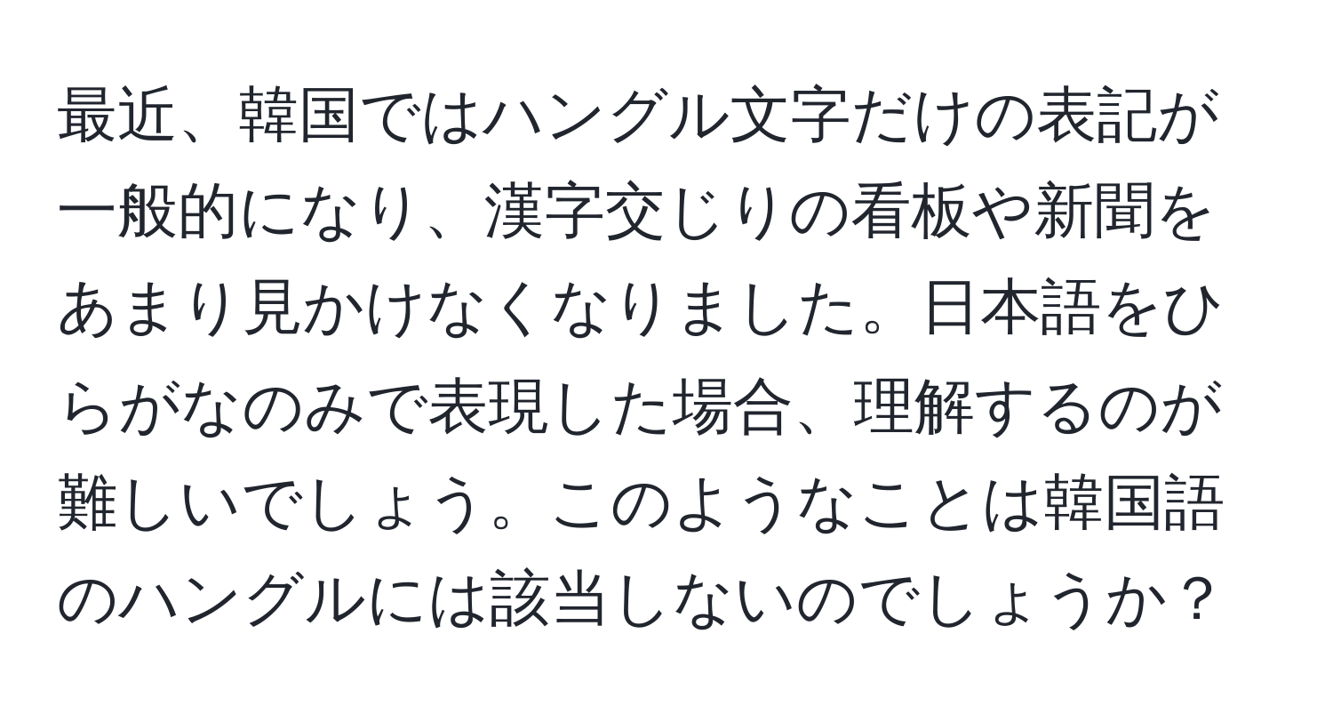 最近、韓国ではハングル文字だけの表記が一般的になり、漢字交じりの看板や新聞をあまり見かけなくなりました。日本語をひらがなのみで表現した場合、理解するのが難しいでしょう。このようなことは韓国語のハングルには該当しないのでしょうか？