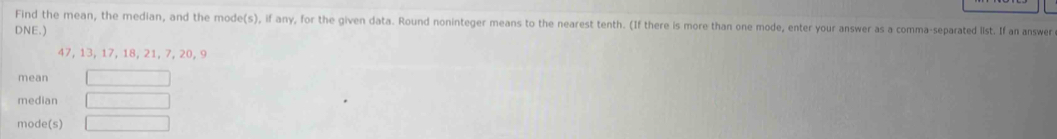 Find the mean, the median, and the mode(s), if any, for the given data. Round noninteger means to the nearest tenth. (If there is more than one mode, enter your answer as a comma-separated list. If an answer 
DNE.)
47, 13, 17, 18, 21, 7, 20, 9
mean 
median 
mode(s)