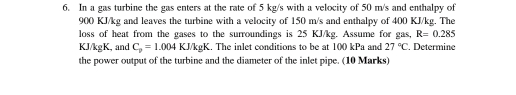 In a gas turbine the gas enters at the rate of 5 kg/s with a velocity of 50 m/s and enthalpy of
900 KJ/kg and leaves the turbine with a velocity of 150 m/s and enthalpy of 400 KJ/kg. The 
loss of heat from the gases to the surroundings is 25 KJ/kg. Assume for gas, R=0.285
KJ/kgK, and C_p=1.004 KJ/kgl K. The inlet conditions to be at 10() kPa and 27°C. Determine 
the power output of the turbine and the diameter of the inlet pipe. (10 Marks)