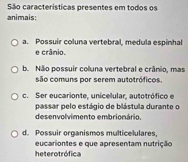 São características presentes em todos os
animais:
a. Possuir coluna vertebral, medula espinhal
e crânio.
b. Não possuir coluna vertebral e crânio, mas
são comuns por serem autotróficos.
c. Ser eucarionte, unicelular, autotrófico e
passar pelo estágio de blástula durante o
desenvolvimento embrionário.
d. Possuir organismos multicelulares,
eucariontes e que apresentam nutrição
heterotrófica