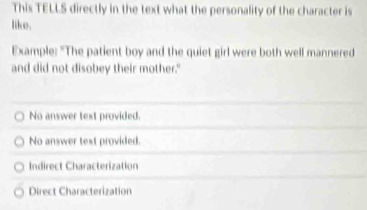 This TELLS directly in the text what the personality of the character is
like.
Example: "The patient boy and the quiet girl were both well mannered
and did not disobey their mother."
No answer text provided.
No answer text provided.
Indirect Characterization
Direct Characterization