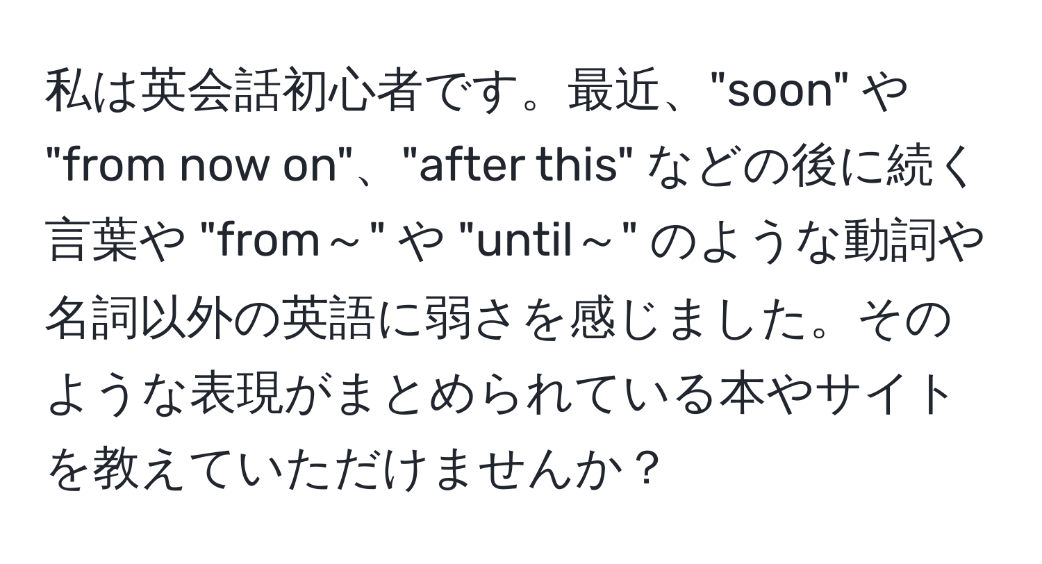 私は英会話初心者です。最近、"soon" や "from now on"、"after this" などの後に続く言葉や "from～" や "until～" のような動詞や名詞以外の英語に弱さを感じました。そのような表現がまとめられている本やサイトを教えていただけませんか？