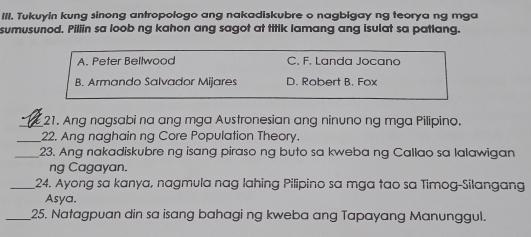 Tukuyin kung sinong antropologo ang nakadiskubre o nagbigay ng teorya ng mga
sumusunod. Piliin sa loob ng kahon ang sagot at titik lamang ang isulat sa patlang.
A. Peter Bellwood C. F. Landa Jocano
B. Armando Salvador Mijares D. Robert B. Fox
_21. Ang nagsabi na ang mga Austronesian ang ninuno ng mga Pilipino.
_22. Ang naghain ng Core Population Theory.
_23. Ang nakadiskubre ng isang piraso ng buto sa kweba ng Callao sa lalawigan
ng Cagayan.
_24. Ayong sa kanya, nagmula nag lahing Pilipino sa mga tao sa Timog-Silangang
Asya.
_25. Natagpuan din sa isang bahagi ng kweba ang Tapayang Manunggul.