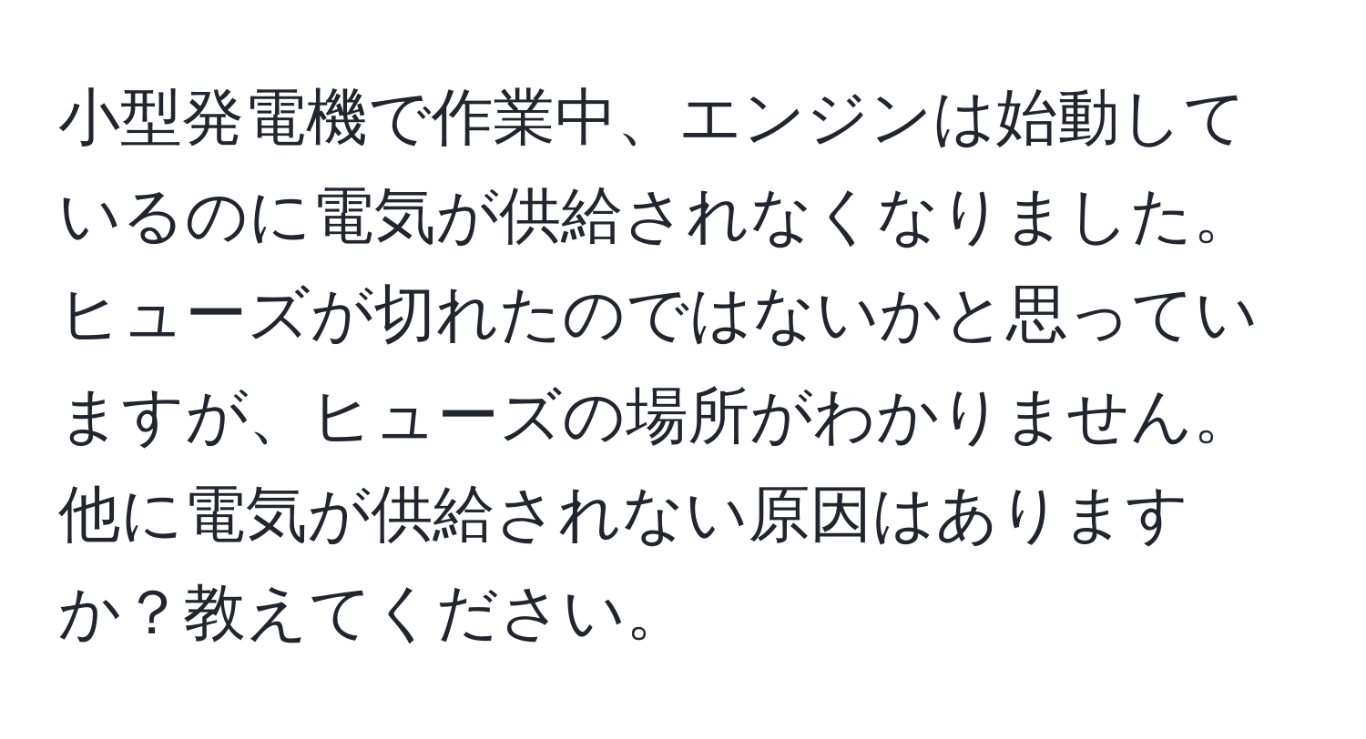 小型発電機で作業中、エンジンは始動しているのに電気が供給されなくなりました。ヒューズが切れたのではないかと思っていますが、ヒューズの場所がわかりません。他に電気が供給されない原因はありますか？教えてください。