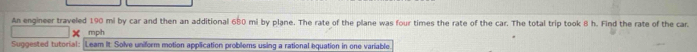 An engineer traveled 190 mi by car and then an additional 680 mi by plane. The rate of the plane was four times the rate of the car. The total trip took 8 h. Find the rate of the car. 
× mph 
Suggested tutorial: Leam It: Solve uniform motion application problems using a rational equation in one variable