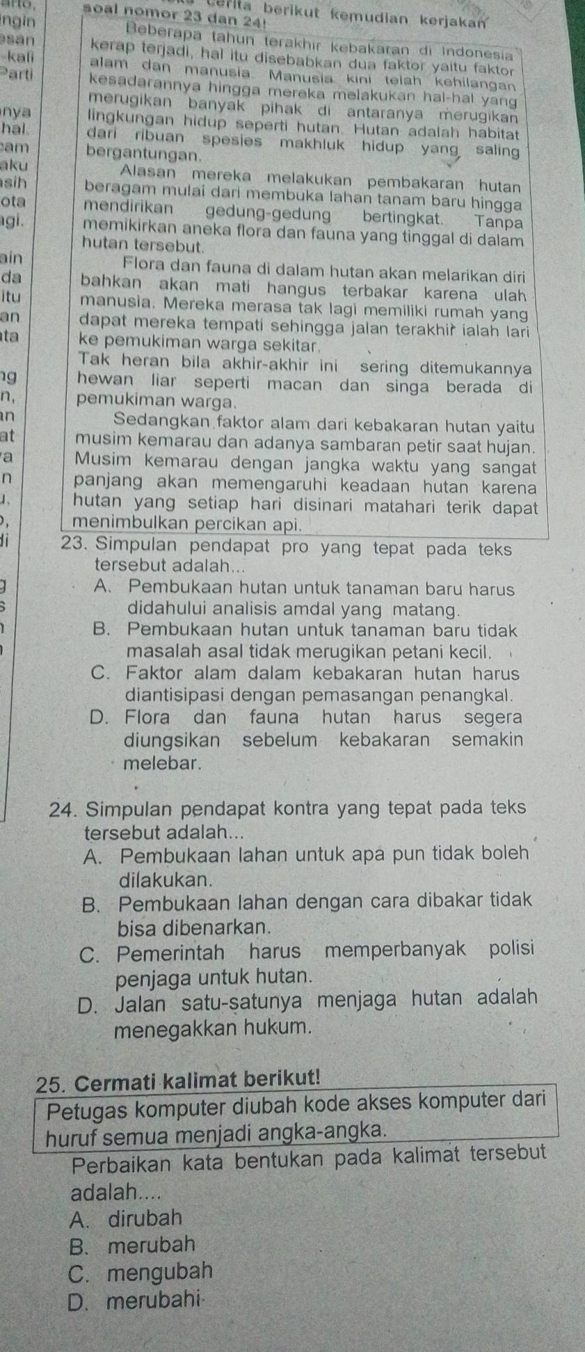 Cerita berikut kemudian kerjaka
arto, soal nomor 23 dan 24!
ingin Beberapa tahun terakhir kebakaran di Indonesia
sán kerap terjadi, hal itu disebabkan dua faktor yaitu faktor
-kali alam dan manusia Manusia kini telah kehilangan
Parti kesadarannya hingga mereka melakukan hal-hal yang
merugikan banyak  pihak di antaranya merugikan
nya lingkungan hidup seperti hutan. Hutan adalah habitat
hal. dari ribuan spesies makhluk hidup yang saling
am bergantungan.
aku
Alasan mereka melakukan pembakaran hutan
sih beragam mulai dari membuka lahan tanam baru hingga
ota mendirikan gedung-gedung bertingkat. Tanpa
gi. memikirkan aneka flora dan fauna yang tinggal di dalam
hutan tersebut.
ain Flora dan fauna di dalam hutan akan melarikan diri
da bahkan akan mati hangus terbakar karena ulah 
itu manusia. Mereka merasa tak lagi memiliki rumah yang
an dapat mereka tempati sehingga jalan terakhir ialah lari
ta ke pemukiman warga sekitar.
Tak heran bila akhir-akhir ini sering ditemukannya
g hewan liar seperti macan dan singa berada di
n, pemukiman warga.
an
Sedangkan faktor alam dari kebakaran hutan yaitu
at musim kemarau dan adanya sambaran petir saat hujan.
a Musim kemarau dengan jangka waktu yang sangat
n panjang akan memengaruhi keadaan hutan karena
1. hutan yang setiap hari disinari matahari terik dapat
menimbulkan percikan api.
23. Simpulan pendapat pro yang tepat pada teks
tersebut adalah...
A. Pembukaan hutan untuk tanaman baru harus
didahului analisis amdal yang matang.
B. Pembukaan hutan untuk tanaman baru tidak
masalah asal tidak merugikan petani kecil.
C. Faktor alam dalam kebakaran hutan harus
diantisipasi dengan pemasangan penangkal.
D. Flora dan fauna hutan harus segera
diungsikan sebelum kebakaran semakin
melebar.
24. Simpulan pendapat kontra yang tepat pada teks
tersebut adalah..
A. Pembukaan lahan untuk apa pun tidak boleh
dilakukan.
B. Pembukaan lahan dengan cara dibakar tidak
bisa dibenarkan.
C. Pemerintah harus memperbanyak polisi
penjaga untuk hutan.
D. Jalan satu-satunya menjaga hutan adalah
menegakkan hukum.
25. Cermati kalimat berikut!
Petugas komputer diubah kode akses komputer dari
huruf semua menjadi angka-angka.
Perbaikan kata bentukan pada kalimat tersebut
adalah....
A. dirubah
B. merubah
C.mengubah
D. merubahi