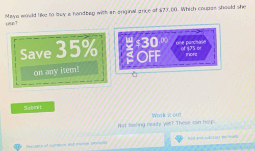 Maya would like to buy a handbag with an original price of $77.00. Which coupon should she 
use?.00 one purchase 
of $75 or 
Save 35% OFF more 
on any item! 
Submit 
Work it out 
Not feeling ready yet? These can help: 
Add and subtract decimals 
Percents of numbers and money amounts