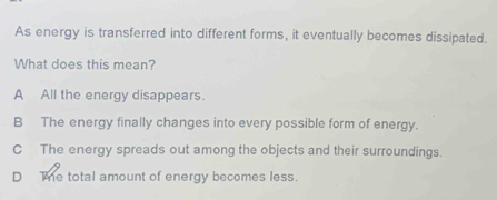 As energy is transferred into different forms, it eventually becomes dissipated.
What does this mean?
A All the energy disappears.
B The energy finally changes into every possible form of energy.
C The energy spreads out among the objects and their surroundings.
D The total amount of energy becomes less.