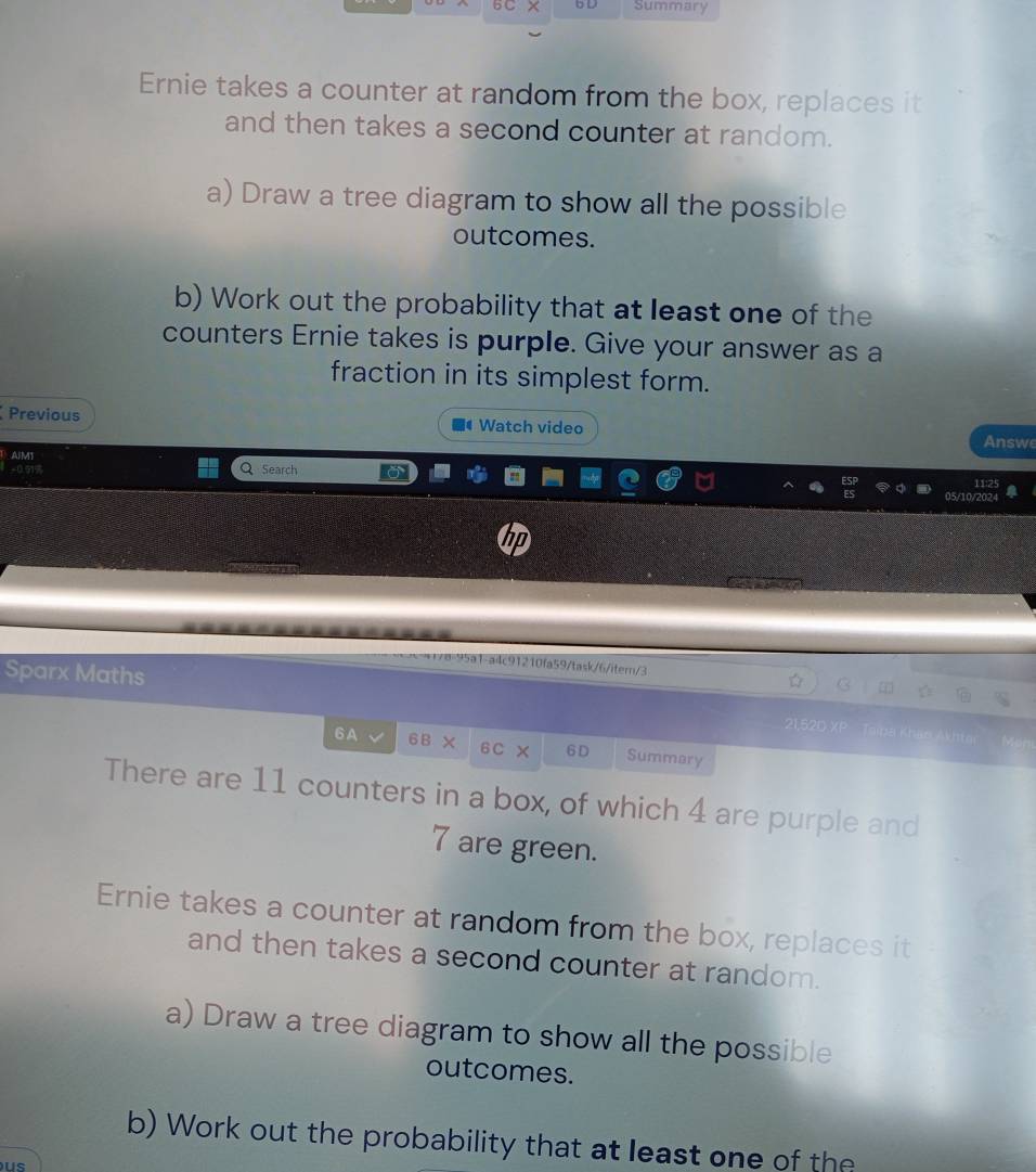 6C × b D Summary 
Ernie takes a counter at random from the box, replaces it 
and then takes a second counter at random. 
a) Draw a tree diagram to show all the possible 
outcomes. 
b) Work out the probability that at least one of the 
counters Ernie takes is purple. Give your answer as a 
fraction in its simplest form. 
Previous Watch video 
Answe 
AIMT 
0.51% Search 
95a1-a4c91210fa59/task/6/iter/3 
Sparx Maths 21,52D XP Toipa Khao Akhta 
6 A 6B × 6C 6D Summary 
There are 11 counters in a box, of which 4 are purple and
7 are green. 
Ernie takes a counter at random from the box, replaces it 
and then takes a second counter at random. 
a) Draw a tree diagram to show all the possible 
outcomes. 
b) Work out the probability that at least one of the 
us