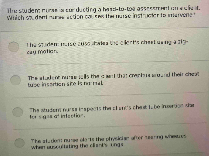 The student nurse is conducting a head-to-toe assessment on a client.
Which student nurse action causes the nurse instructor to intervene?
The student nurse auscultates the client's chest using a zig-
zag motion.
The student nurse tells the client that crepitus around their chest
tube insertion site is normal.
The student nurse inspects the client's chest tube insertion site
for signs of infection.
The student nurse alerts the physician after hearing wheezes
when auscultating the client's lungs.