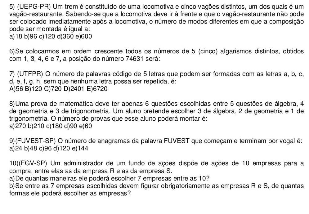 (UEPG-PR) Um trem é constituído de uma locomotiva e cinco vagões distintos, um dos quais é um
vagão-restaurante. Sabendo-se que a locomotiva deve ir à frente e que o vagão-restaurante não pode
ser colocado imediatamente após a locomotiva, o número de modos diferentes em que a composição
pode ser montada é igual a:
a)18 b)96 c)120 d)360 e)600
6)Se colocarmos em ordem crescente todos os números de 5 (cinco) algarismos distintos, obtidos
com 1, 3, 4, 6 e 7, a posição do número 74631 será:
7) (UTFPR) O número de palavras código de 5 letras que podem ser formadas com as letras a, b, c,
d, e, f, g, h, sem que nenhuma letra possa ser repetida, é:
A)56 B)120 C)720 D)2401 E)6720
8)Uma prova de matemática deve ter apenas 6 questões escolhidas entre 5 questões de álgebra, 4
de geometria e 3 de trigonometria. Um aluno pretende escolher 3 de álgebra, 2 de geometria e 1 de
trigonometria. O número de provas que esse aluno poderá montar é:
a)270 b)210 c)180 d)90 e)60
9)(FUVEST-SP) O número de anagramas da palavra FUVEST que começam e terminam por vogal é:
a)24 b)48 c)96 d)120 e)144
10)(FGV-SP) Um administrador de um fundo de ações dispõe de ações de 10 empresas para a
compra, entre elas as da empresa R e as da empresa S.
a)De quantas maneiras ele poderá escolher 7 empresas entre as 10?
b)Se entre as 7 empresas escolhidas devem figurar obrigatoriamente as empresas R e S, de quantas
formas ele poderá escolher as empresas?