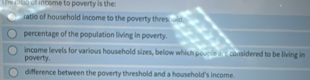 The ratio of income to poverty is the:
ratio of household income to the poverty threshold.
percentage of the population living in poverty.
income levels for various household sizes, below which people are considered to be living in
poverty.
difference between the poverty threshold and a household's income.