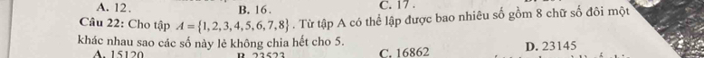 A. 12. B. 16. C. 17.
Cầâu 22: Cho tập A= 1,2,3,4,5,6,7,8. Từ tập A có thể lập được bao nhiêu số gồm 8 chữ số đôi một
khác nhau sao các số này lẻ không chia hết cho 5.
A. 15120 D 22522 C. 16862 D. 23145