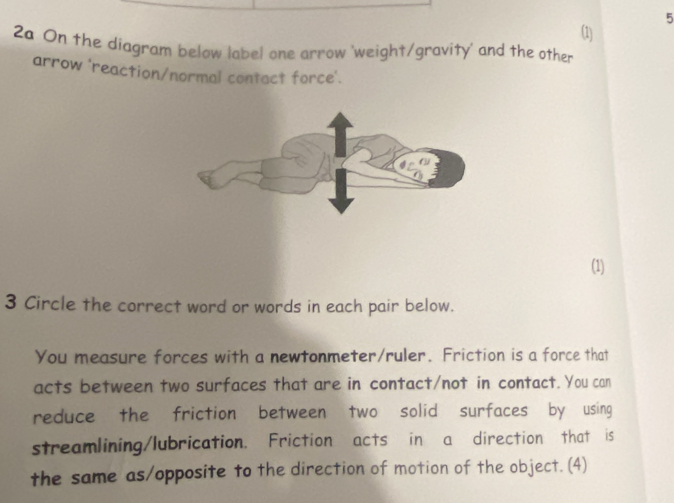 5 
(1) 
2a On the diagram below label one arrow 'weight/gravity' and the other 
arrow 'reaction/normal contact force'. 
(1) 
3 Circle the correct word or words in each pair below. 
You measure forces with a newtonmeter/ruler. Friction is a force that 
acts between two surfaces that are in contact/not in contact. You can 
reduce the friction between two solid surfaces by using 
streamlining/lubrication. Friction acts in a direction that is 
the same as/opposite to the direction of motion of the object. (4)