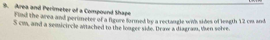 Area and Perimeter of a Compound Shape 
Find the area and perimeter of a figure formed by a rectangle with sides of length 12 cm and 
S cm, and a semicircle attached to the longer side. Draw a diagram, then solve.