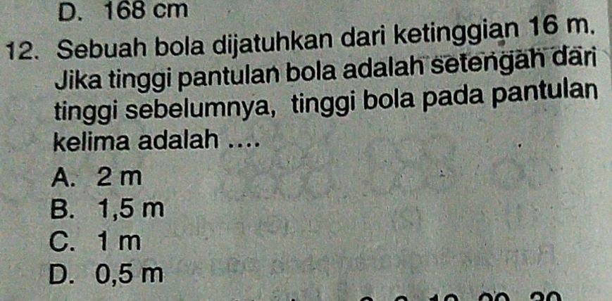 D. 168 cm
12. Sebuah bola dijatuhkan dari ketinggian 16 m.
Jika tinggi pantulan bola adalah setengäh dari
tinggi sebelumnya, tinggi bola pada pantulan
kelima adalah ....
A. 2 m
B. 1,5 m
C. 1 m
D. 0,5 m