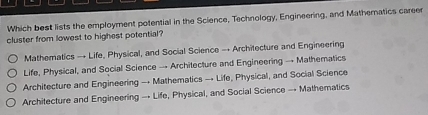 Which best lists the employment potential in the Science, Technology, Engineering, and Matheratics career
cluster from lowest to highest potential?
Mathematics → Life, Physical, and Social Science → Architecture and Engineering
Life, Physical, and Social Science → Architecture and Engineering → Mathematics
Architecture and Engineering → Mathematics → Life, Physical, and Social Science
Architecture and Engineering → Life, Physical, and Social Science → Mathematics