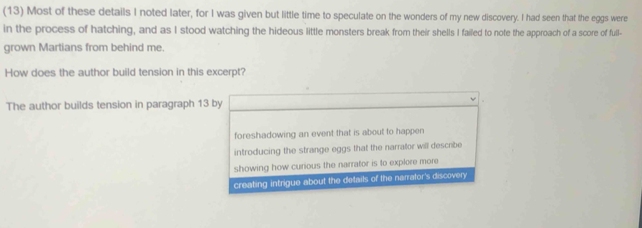 (13) Most of these details I noted later, for I was given but little time to speculate on the wonders of my new discovery. I had seen that the eggs were
in the process of hatching, and as I stood watching the hideous little monsters break from their shells I failed to note the approach of a score of full-
grown Martians from behind me.
How does the author build tension in this excerpt?
The author builds tension in paragraph 13 by
foreshadowing an event that is about to happen
introducing the strange eggs that the narrator will describe
showing how curious the narrator is to explore more
creating intrigue about the details of the narrator's discovery